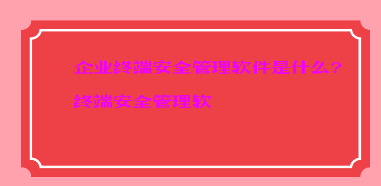企业终端安全管理软件是什么?终端安全管理软