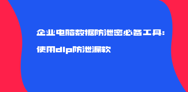 企业电脑数据防泄密必备工具：使用dlp防泄漏软