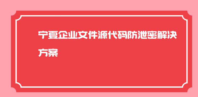 宁夏企业文件源代码防泄密解决方案