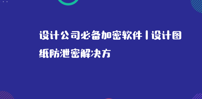设计公司必备加密软件 | 设计图纸防泄密解决方