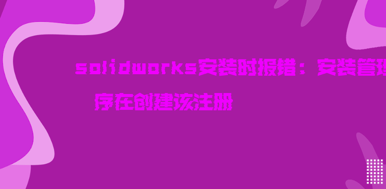 solidworks安装时报错：安装管理程序在创建该注册