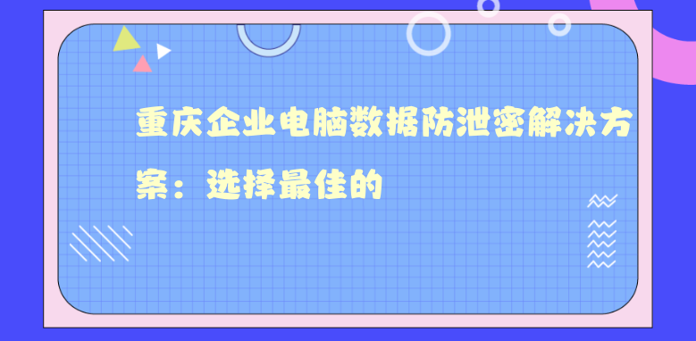 重庆企业电脑数据防泄密解决方案：选择最佳的