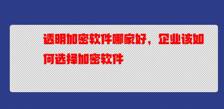 透明加密软件哪家好，企业该如何选择加密软件