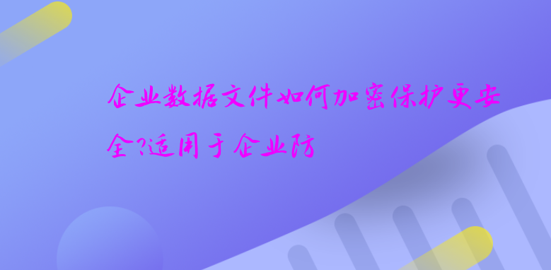 企业数据文件如何加密保护更安全?适用于企业防