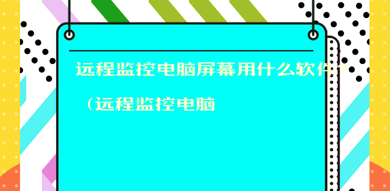 远程监控电脑屏幕用什么软件？（远程监控电脑