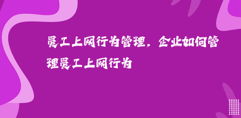 员工上网行为管理，企业如何管理员工上网行为