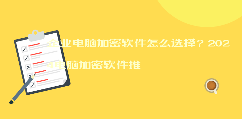 企业电脑加密软件怎么选择？2024电脑加密软件推