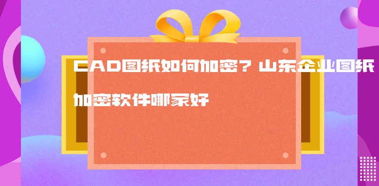 CAD图纸如何加密？山东企业<a href='https://www.anbingsoft.cn' target='_blank'><u>图纸加密软件</u></a>哪家好