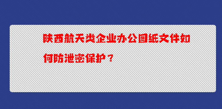 陕西航天类企业办公图纸文件如何防泄密保护？