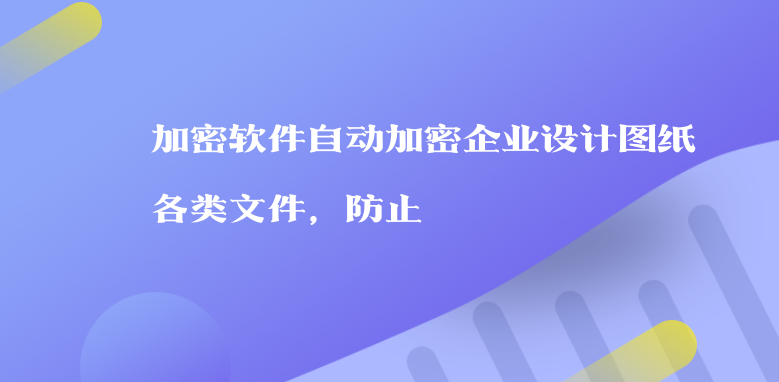 加密软件自动加密企业设计图纸各类文件，防止