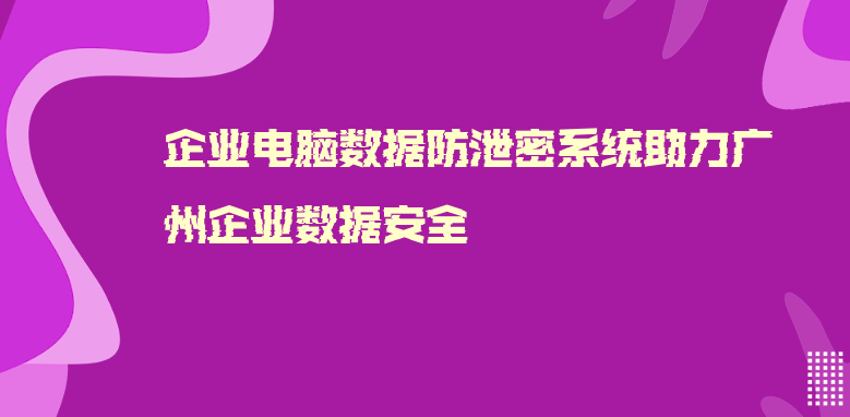 企业电脑数据防泄密系统助力广州企业数据安全